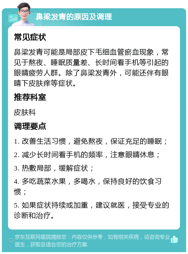 鼻梁发青的原因及调理 常见症状 鼻梁发青可能是局部皮下毛细血管瘀血现象，常见于熬夜、睡眠质量差、长时间看手机等引起的眼睛疲劳人群。除了鼻梁发青外，可能还伴有眼睛下皮肤痒等症状。 推荐科室 皮肤科 调理要点 1. 改善生活习惯，避免熬夜，保证充足的睡眠； 2. 减少长时间看手机的频率，注意眼睛休息； 3. 热敷局部，缓解症状； 4. 多吃蔬菜水果，多喝水，保持良好的饮食习惯； 5. 如果症状持续或加重，建议就医，接受专业的诊断和治疗。