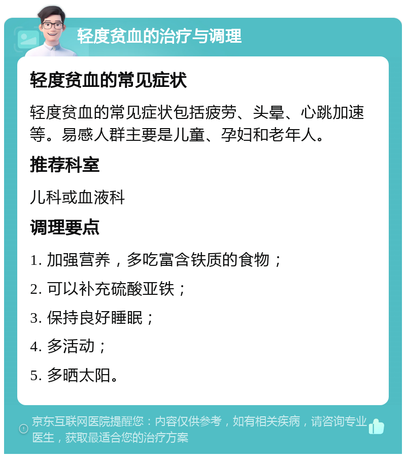 轻度贫血的治疗与调理 轻度贫血的常见症状 轻度贫血的常见症状包括疲劳、头晕、心跳加速等。易感人群主要是儿童、孕妇和老年人。 推荐科室 儿科或血液科 调理要点 1. 加强营养，多吃富含铁质的食物； 2. 可以补充硫酸亚铁； 3. 保持良好睡眠； 4. 多活动； 5. 多晒太阳。