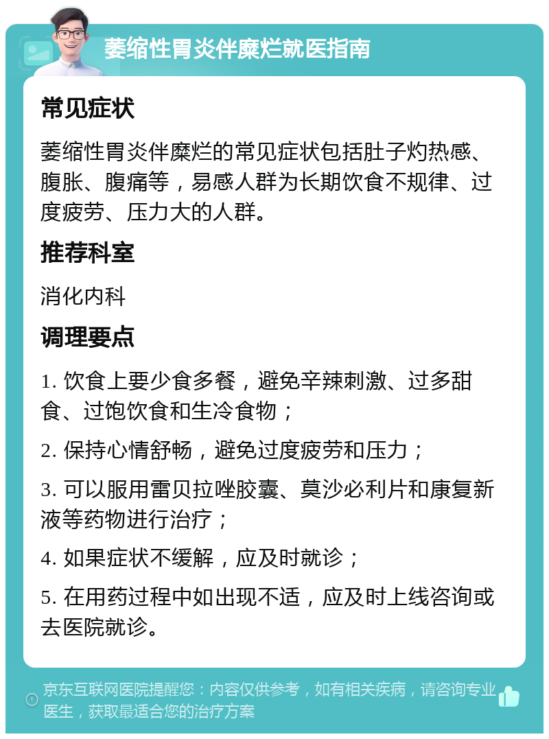 萎缩性胃炎伴糜烂就医指南 常见症状 萎缩性胃炎伴糜烂的常见症状包括肚子灼热感、腹胀、腹痛等，易感人群为长期饮食不规律、过度疲劳、压力大的人群。 推荐科室 消化内科 调理要点 1. 饮食上要少食多餐，避免辛辣刺激、过多甜食、过饱饮食和生冷食物； 2. 保持心情舒畅，避免过度疲劳和压力； 3. 可以服用雷贝拉唑胶囊、莫沙必利片和康复新液等药物进行治疗； 4. 如果症状不缓解，应及时就诊； 5. 在用药过程中如出现不适，应及时上线咨询或去医院就诊。