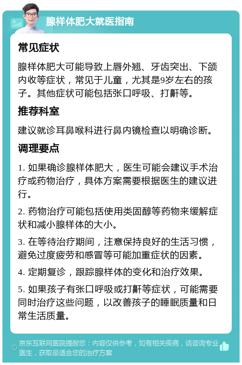 腺样体肥大就医指南 常见症状 腺样体肥大可能导致上唇外翘、牙齿突出、下颌内收等症状，常见于儿童，尤其是9岁左右的孩子。其他症状可能包括张口呼吸、打鼾等。 推荐科室 建议就诊耳鼻喉科进行鼻内镜检查以明确诊断。 调理要点 1. 如果确诊腺样体肥大，医生可能会建议手术治疗或药物治疗，具体方案需要根据医生的建议进行。 2. 药物治疗可能包括使用类固醇等药物来缓解症状和减小腺样体的大小。 3. 在等待治疗期间，注意保持良好的生活习惯，避免过度疲劳和感冒等可能加重症状的因素。 4. 定期复诊，跟踪腺样体的变化和治疗效果。 5. 如果孩子有张口呼吸或打鼾等症状，可能需要同时治疗这些问题，以改善孩子的睡眠质量和日常生活质量。