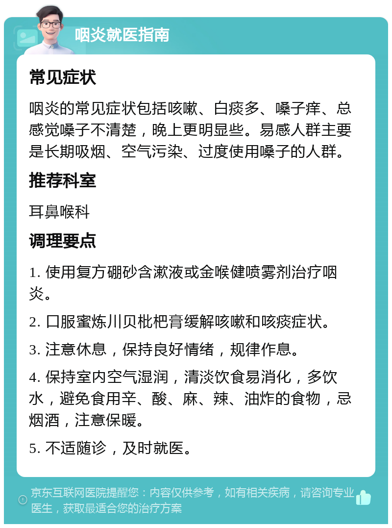 咽炎就医指南 常见症状 咽炎的常见症状包括咳嗽、白痰多、嗓子痒、总感觉嗓子不清楚，晚上更明显些。易感人群主要是长期吸烟、空气污染、过度使用嗓子的人群。 推荐科室 耳鼻喉科 调理要点 1. 使用复方硼砂含漱液或金喉健喷雾剂治疗咽炎。 2. 口服蜜炼川贝枇杷膏缓解咳嗽和咳痰症状。 3. 注意休息，保持良好情绪，规律作息。 4. 保持室内空气湿润，清淡饮食易消化，多饮水，避免食用辛、酸、麻、辣、油炸的食物，忌烟酒，注意保暖。 5. 不适随诊，及时就医。