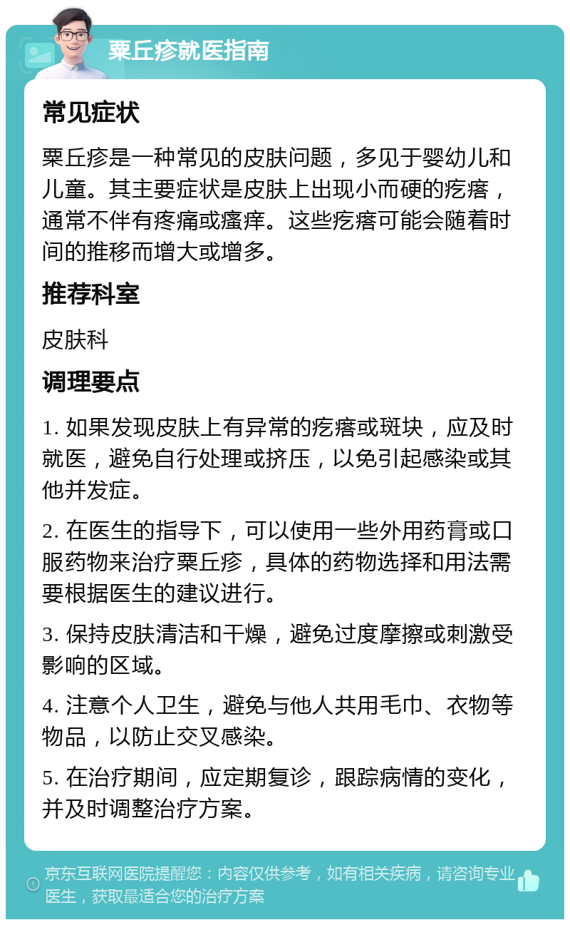 粟丘疹就医指南 常见症状 粟丘疹是一种常见的皮肤问题，多见于婴幼儿和儿童。其主要症状是皮肤上出现小而硬的疙瘩，通常不伴有疼痛或瘙痒。这些疙瘩可能会随着时间的推移而增大或增多。 推荐科室 皮肤科 调理要点 1. 如果发现皮肤上有异常的疙瘩或斑块，应及时就医，避免自行处理或挤压，以免引起感染或其他并发症。 2. 在医生的指导下，可以使用一些外用药膏或口服药物来治疗粟丘疹，具体的药物选择和用法需要根据医生的建议进行。 3. 保持皮肤清洁和干燥，避免过度摩擦或刺激受影响的区域。 4. 注意个人卫生，避免与他人共用毛巾、衣物等物品，以防止交叉感染。 5. 在治疗期间，应定期复诊，跟踪病情的变化，并及时调整治疗方案。