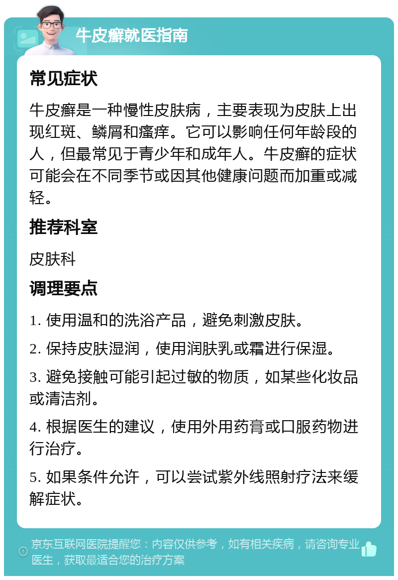 牛皮癣就医指南 常见症状 牛皮癣是一种慢性皮肤病，主要表现为皮肤上出现红斑、鳞屑和瘙痒。它可以影响任何年龄段的人，但最常见于青少年和成年人。牛皮癣的症状可能会在不同季节或因其他健康问题而加重或减轻。 推荐科室 皮肤科 调理要点 1. 使用温和的洗浴产品，避免刺激皮肤。 2. 保持皮肤湿润，使用润肤乳或霜进行保湿。 3. 避免接触可能引起过敏的物质，如某些化妆品或清洁剂。 4. 根据医生的建议，使用外用药膏或口服药物进行治疗。 5. 如果条件允许，可以尝试紫外线照射疗法来缓解症状。