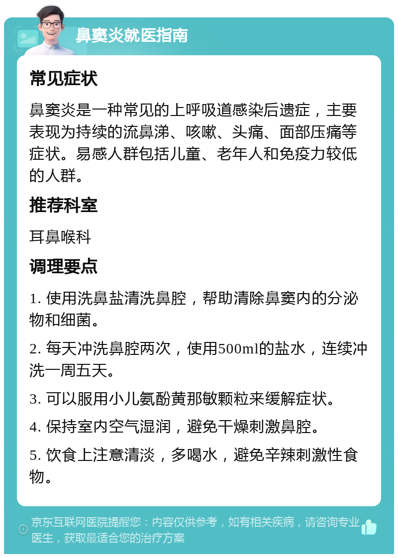 鼻窦炎就医指南 常见症状 鼻窦炎是一种常见的上呼吸道感染后遗症，主要表现为持续的流鼻涕、咳嗽、头痛、面部压痛等症状。易感人群包括儿童、老年人和免疫力较低的人群。 推荐科室 耳鼻喉科 调理要点 1. 使用洗鼻盐清洗鼻腔，帮助清除鼻窦内的分泌物和细菌。 2. 每天冲洗鼻腔两次，使用500ml的盐水，连续冲洗一周五天。 3. 可以服用小儿氨酚黄那敏颗粒来缓解症状。 4. 保持室内空气湿润，避免干燥刺激鼻腔。 5. 饮食上注意清淡，多喝水，避免辛辣刺激性食物。