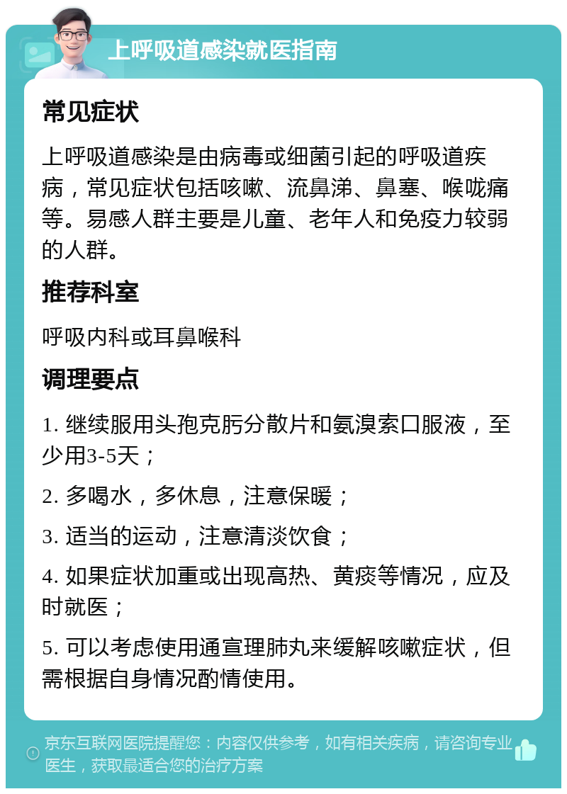 上呼吸道感染就医指南 常见症状 上呼吸道感染是由病毒或细菌引起的呼吸道疾病，常见症状包括咳嗽、流鼻涕、鼻塞、喉咙痛等。易感人群主要是儿童、老年人和免疫力较弱的人群。 推荐科室 呼吸内科或耳鼻喉科 调理要点 1. 继续服用头孢克肟分散片和氨溴索口服液，至少用3-5天； 2. 多喝水，多休息，注意保暖； 3. 适当的运动，注意清淡饮食； 4. 如果症状加重或出现高热、黄痰等情况，应及时就医； 5. 可以考虑使用通宣理肺丸来缓解咳嗽症状，但需根据自身情况酌情使用。