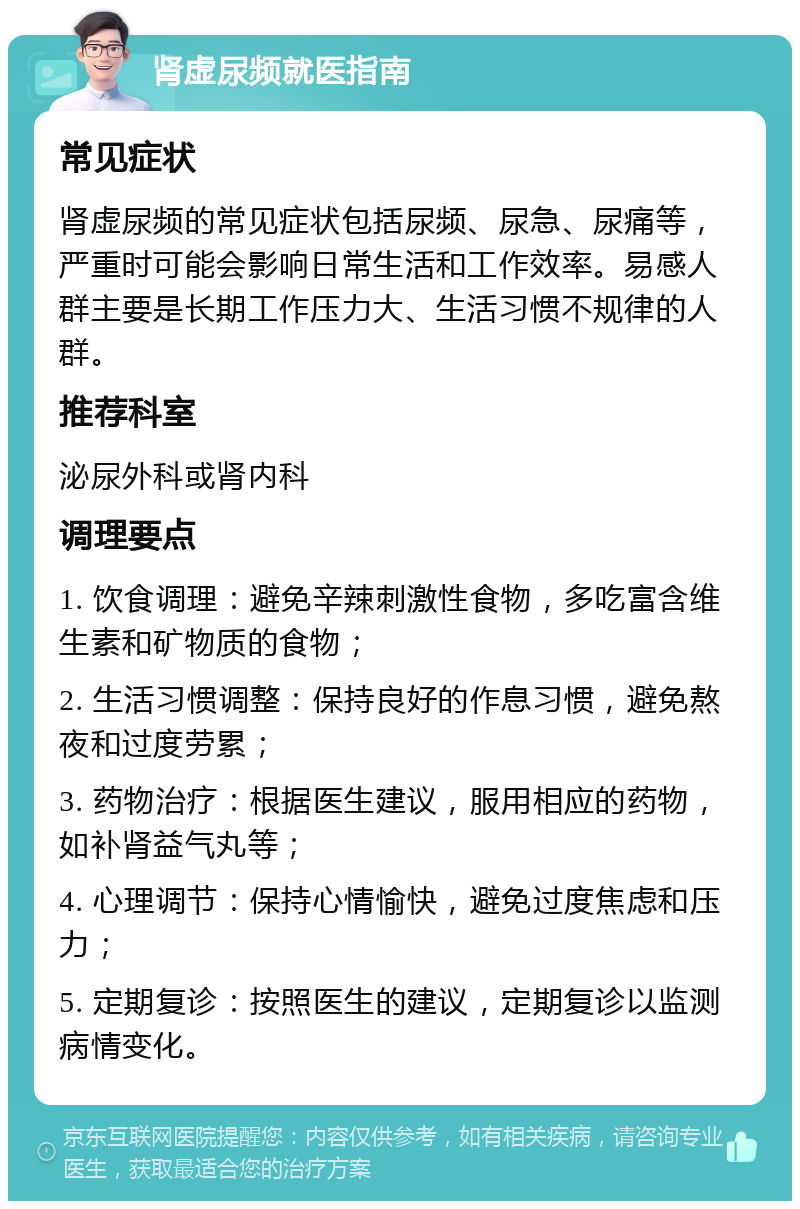 肾虚尿频就医指南 常见症状 肾虚尿频的常见症状包括尿频、尿急、尿痛等，严重时可能会影响日常生活和工作效率。易感人群主要是长期工作压力大、生活习惯不规律的人群。 推荐科室 泌尿外科或肾内科 调理要点 1. 饮食调理：避免辛辣刺激性食物，多吃富含维生素和矿物质的食物； 2. 生活习惯调整：保持良好的作息习惯，避免熬夜和过度劳累； 3. 药物治疗：根据医生建议，服用相应的药物，如补肾益气丸等； 4. 心理调节：保持心情愉快，避免过度焦虑和压力； 5. 定期复诊：按照医生的建议，定期复诊以监测病情变化。