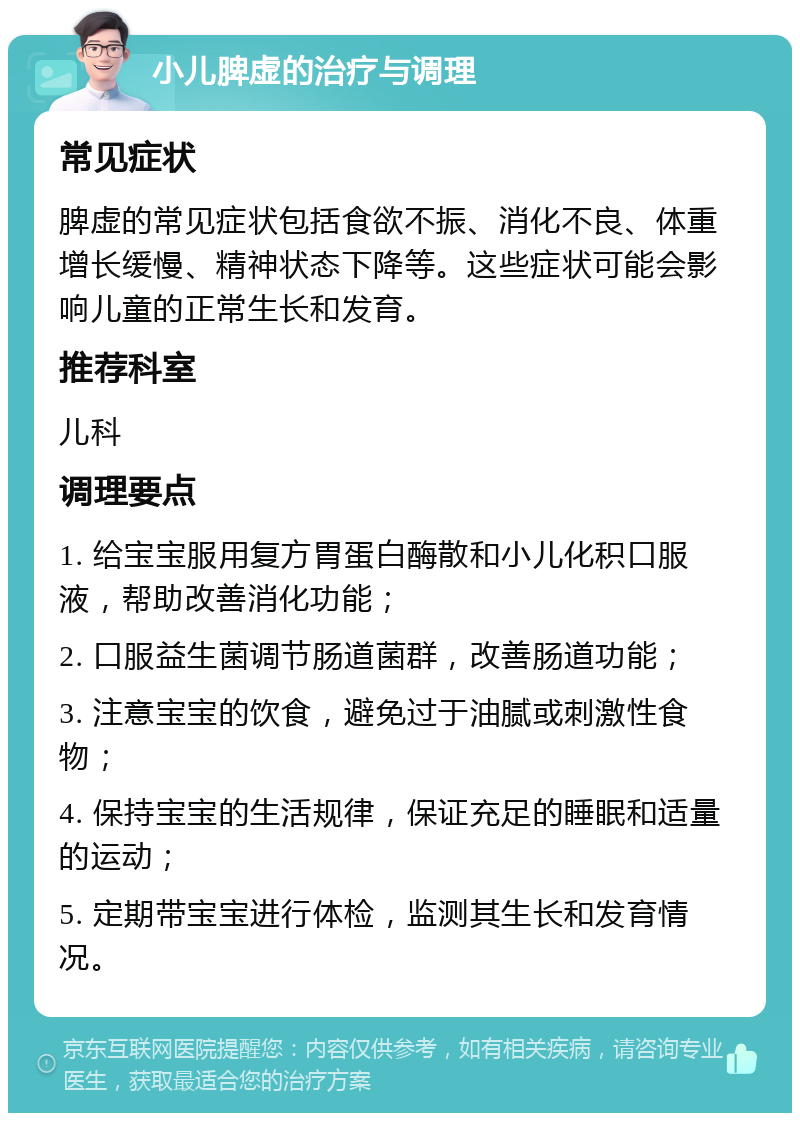 小儿脾虚的治疗与调理 常见症状 脾虚的常见症状包括食欲不振、消化不良、体重增长缓慢、精神状态下降等。这些症状可能会影响儿童的正常生长和发育。 推荐科室 儿科 调理要点 1. 给宝宝服用复方胃蛋白酶散和小儿化积口服液，帮助改善消化功能； 2. 口服益生菌调节肠道菌群，改善肠道功能； 3. 注意宝宝的饮食，避免过于油腻或刺激性食物； 4. 保持宝宝的生活规律，保证充足的睡眠和适量的运动； 5. 定期带宝宝进行体检，监测其生长和发育情况。