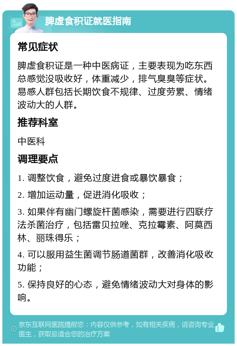 脾虚食积证就医指南 常见症状 脾虚食积证是一种中医病证，主要表现为吃东西总感觉没吸收好，体重减少，排气臭臭等症状。易感人群包括长期饮食不规律、过度劳累、情绪波动大的人群。 推荐科室 中医科 调理要点 1. 调整饮食，避免过度进食或暴饮暴食； 2. 增加运动量，促进消化吸收； 3. 如果伴有幽门螺旋杆菌感染，需要进行四联疗法杀菌治疗，包括雷贝拉唑、克拉霉素、阿莫西林、丽珠得乐； 4. 可以服用益生菌调节肠道菌群，改善消化吸收功能； 5. 保持良好的心态，避免情绪波动大对身体的影响。