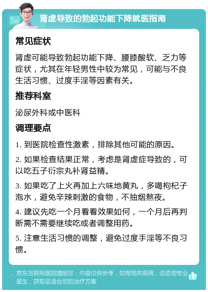 肾虚导致的勃起功能下降就医指南 常见症状 肾虚可能导致勃起功能下降、腰膝酸软、乏力等症状，尤其在年轻男性中较为常见，可能与不良生活习惯、过度手淫等因素有关。 推荐科室 泌尿外科或中医科 调理要点 1. 到医院检查性激素，排除其他可能的原因。 2. 如果检查结果正常，考虑是肾虚症导致的，可以吃五子衍宗丸补肾益精。 3. 如果吃了上火再加上六味地黄丸，多喝枸杞子泡水，避免辛辣刺激的食物，不抽烟熬夜。 4. 建议先吃一个月看看效果如何，一个月后再判断需不需要继续吃或者调整用药。 5. 注意生活习惯的调整，避免过度手淫等不良习惯。