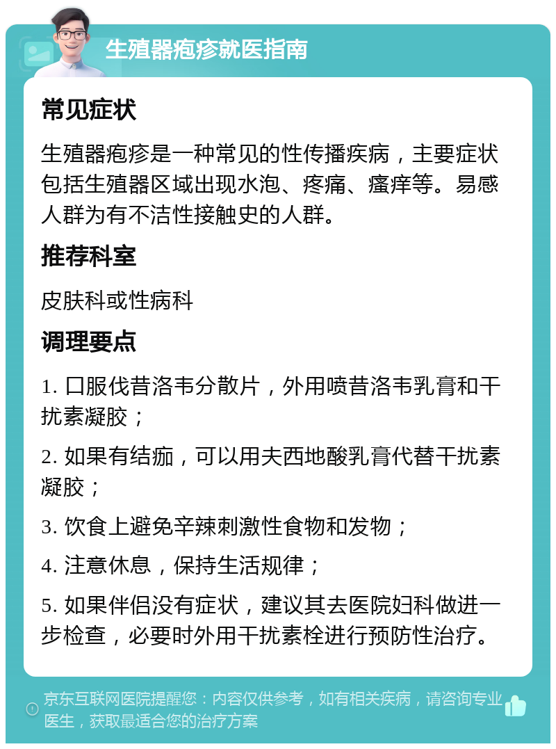 生殖器疱疹就医指南 常见症状 生殖器疱疹是一种常见的性传播疾病，主要症状包括生殖器区域出现水泡、疼痛、瘙痒等。易感人群为有不洁性接触史的人群。 推荐科室 皮肤科或性病科 调理要点 1. 口服伐昔洛韦分散片，外用喷昔洛韦乳膏和干扰素凝胶； 2. 如果有结痂，可以用夫西地酸乳膏代替干扰素凝胶； 3. 饮食上避免辛辣刺激性食物和发物； 4. 注意休息，保持生活规律； 5. 如果伴侣没有症状，建议其去医院妇科做进一步检查，必要时外用干扰素栓进行预防性治疗。