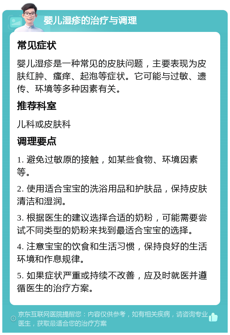 婴儿湿疹的治疗与调理 常见症状 婴儿湿疹是一种常见的皮肤问题，主要表现为皮肤红肿、瘙痒、起泡等症状。它可能与过敏、遗传、环境等多种因素有关。 推荐科室 儿科或皮肤科 调理要点 1. 避免过敏原的接触，如某些食物、环境因素等。 2. 使用适合宝宝的洗浴用品和护肤品，保持皮肤清洁和湿润。 3. 根据医生的建议选择合适的奶粉，可能需要尝试不同类型的奶粉来找到最适合宝宝的选择。 4. 注意宝宝的饮食和生活习惯，保持良好的生活环境和作息规律。 5. 如果症状严重或持续不改善，应及时就医并遵循医生的治疗方案。