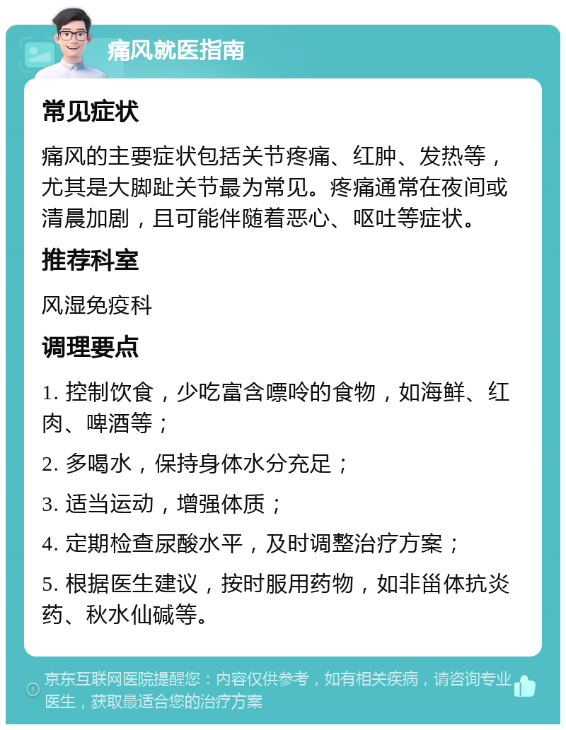 痛风就医指南 常见症状 痛风的主要症状包括关节疼痛、红肿、发热等，尤其是大脚趾关节最为常见。疼痛通常在夜间或清晨加剧，且可能伴随着恶心、呕吐等症状。 推荐科室 风湿免疫科 调理要点 1. 控制饮食，少吃富含嘌呤的食物，如海鲜、红肉、啤酒等； 2. 多喝水，保持身体水分充足； 3. 适当运动，增强体质； 4. 定期检查尿酸水平，及时调整治疗方案； 5. 根据医生建议，按时服用药物，如非甾体抗炎药、秋水仙碱等。