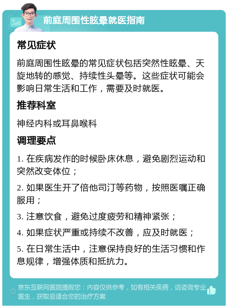 前庭周围性眩晕就医指南 常见症状 前庭周围性眩晕的常见症状包括突然性眩晕、天旋地转的感觉、持续性头晕等。这些症状可能会影响日常生活和工作，需要及时就医。 推荐科室 神经内科或耳鼻喉科 调理要点 1. 在疾病发作的时候卧床休息，避免剧烈运动和突然改变体位； 2. 如果医生开了倍他司汀等药物，按照医嘱正确服用； 3. 注意饮食，避免过度疲劳和精神紧张； 4. 如果症状严重或持续不改善，应及时就医； 5. 在日常生活中，注意保持良好的生活习惯和作息规律，增强体质和抵抗力。