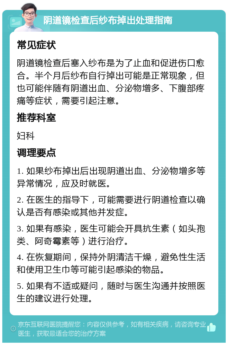 阴道镜检查后纱布掉出处理指南 常见症状 阴道镜检查后塞入纱布是为了止血和促进伤口愈合。半个月后纱布自行掉出可能是正常现象，但也可能伴随有阴道出血、分泌物增多、下腹部疼痛等症状，需要引起注意。 推荐科室 妇科 调理要点 1. 如果纱布掉出后出现阴道出血、分泌物增多等异常情况，应及时就医。 2. 在医生的指导下，可能需要进行阴道检查以确认是否有感染或其他并发症。 3. 如果有感染，医生可能会开具抗生素（如头孢类、阿奇霉素等）进行治疗。 4. 在恢复期间，保持外阴清洁干燥，避免性生活和使用卫生巾等可能引起感染的物品。 5. 如果有不适或疑问，随时与医生沟通并按照医生的建议进行处理。