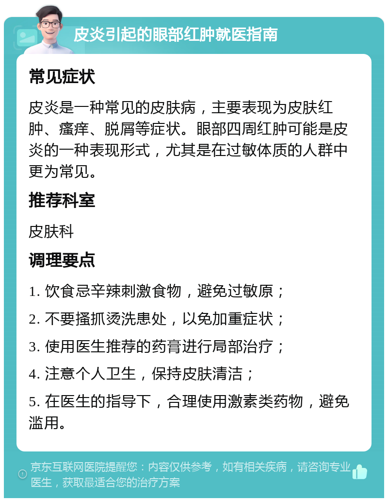 皮炎引起的眼部红肿就医指南 常见症状 皮炎是一种常见的皮肤病，主要表现为皮肤红肿、瘙痒、脱屑等症状。眼部四周红肿可能是皮炎的一种表现形式，尤其是在过敏体质的人群中更为常见。 推荐科室 皮肤科 调理要点 1. 饮食忌辛辣刺激食物，避免过敏原； 2. 不要搔抓烫洗患处，以免加重症状； 3. 使用医生推荐的药膏进行局部治疗； 4. 注意个人卫生，保持皮肤清洁； 5. 在医生的指导下，合理使用激素类药物，避免滥用。