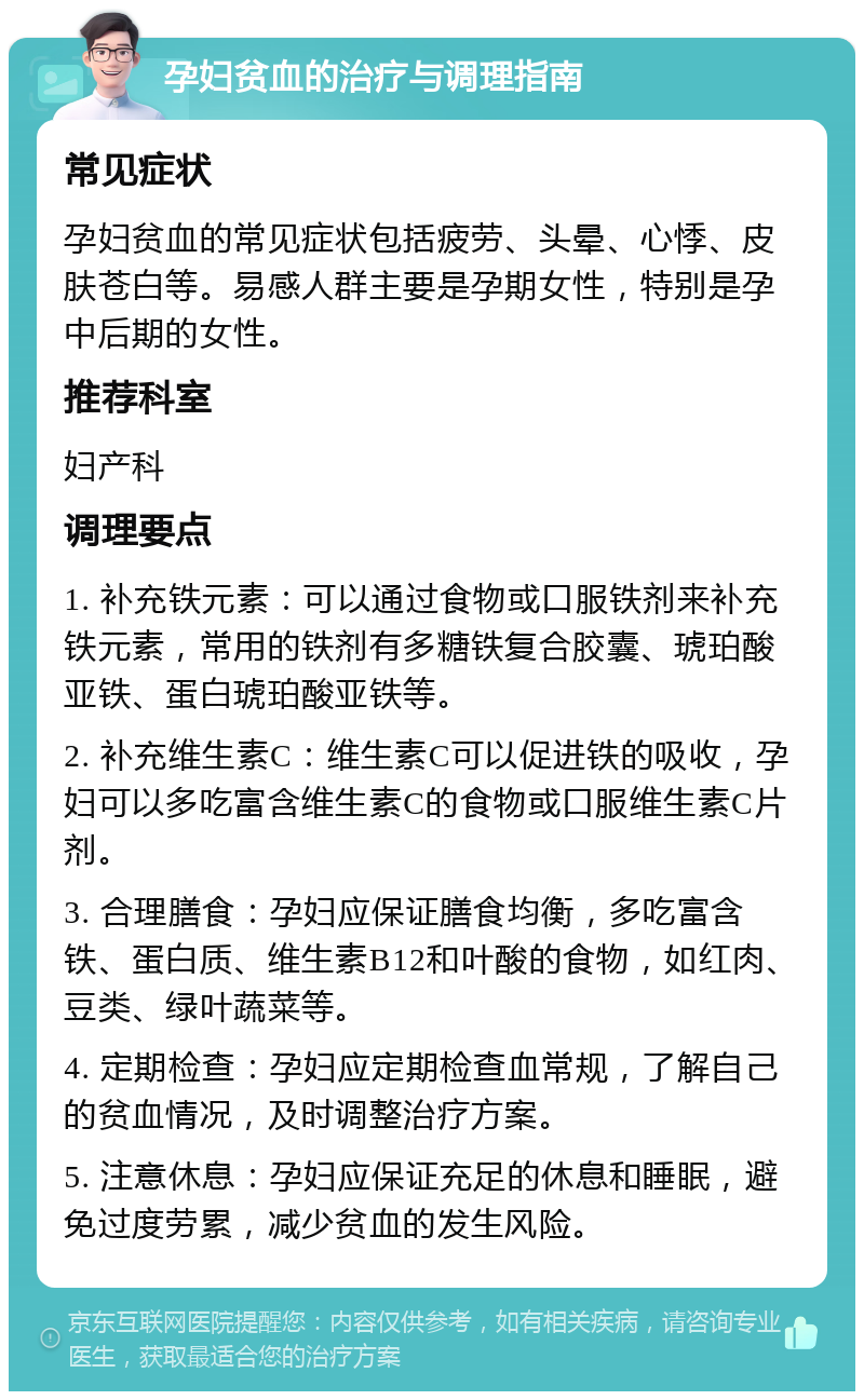 孕妇贫血的治疗与调理指南 常见症状 孕妇贫血的常见症状包括疲劳、头晕、心悸、皮肤苍白等。易感人群主要是孕期女性，特别是孕中后期的女性。 推荐科室 妇产科 调理要点 1. 补充铁元素：可以通过食物或口服铁剂来补充铁元素，常用的铁剂有多糖铁复合胶囊、琥珀酸亚铁、蛋白琥珀酸亚铁等。 2. 补充维生素C：维生素C可以促进铁的吸收，孕妇可以多吃富含维生素C的食物或口服维生素C片剂。 3. 合理膳食：孕妇应保证膳食均衡，多吃富含铁、蛋白质、维生素B12和叶酸的食物，如红肉、豆类、绿叶蔬菜等。 4. 定期检查：孕妇应定期检查血常规，了解自己的贫血情况，及时调整治疗方案。 5. 注意休息：孕妇应保证充足的休息和睡眠，避免过度劳累，减少贫血的发生风险。