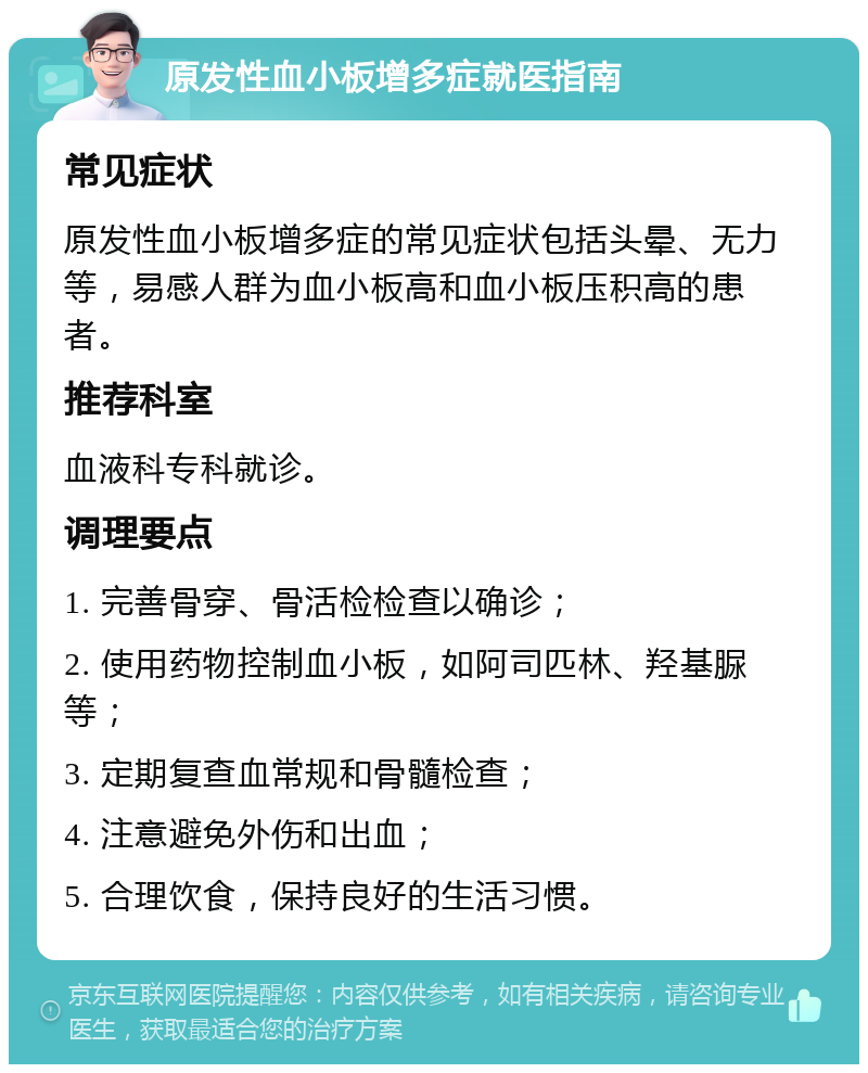 原发性血小板增多症就医指南 常见症状 原发性血小板增多症的常见症状包括头晕、无力等，易感人群为血小板高和血小板压积高的患者。 推荐科室 血液科专科就诊。 调理要点 1. 完善骨穿、骨活检检查以确诊； 2. 使用药物控制血小板，如阿司匹林、羟基脲等； 3. 定期复查血常规和骨髓检查； 4. 注意避免外伤和出血； 5. 合理饮食，保持良好的生活习惯。