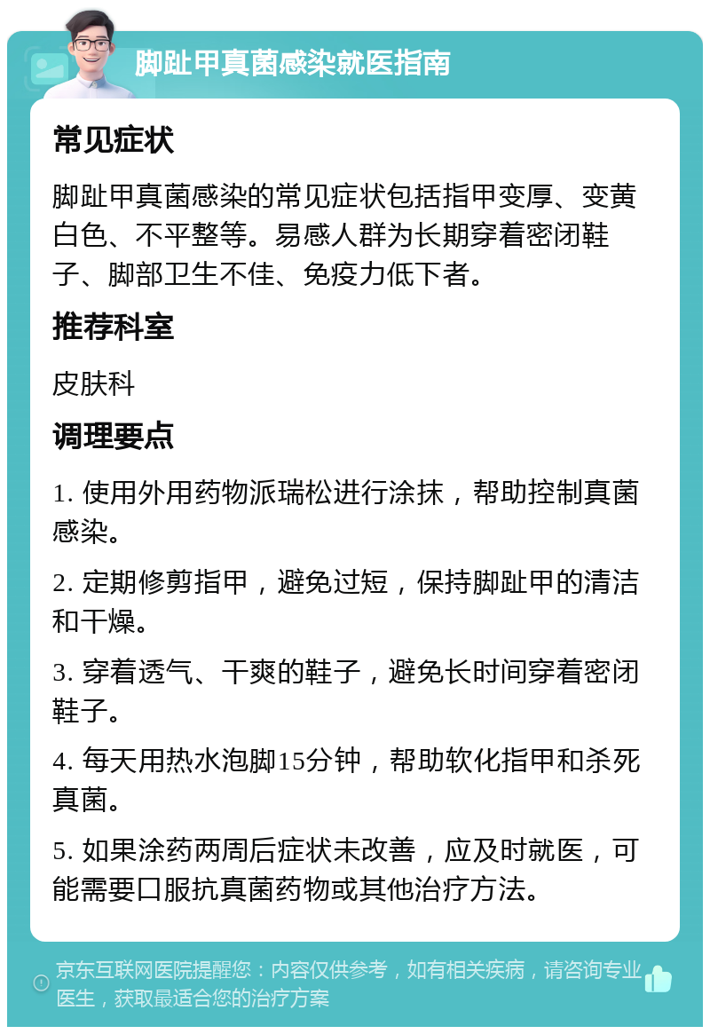 脚趾甲真菌感染就医指南 常见症状 脚趾甲真菌感染的常见症状包括指甲变厚、变黄白色、不平整等。易感人群为长期穿着密闭鞋子、脚部卫生不佳、免疫力低下者。 推荐科室 皮肤科 调理要点 1. 使用外用药物派瑞松进行涂抹，帮助控制真菌感染。 2. 定期修剪指甲，避免过短，保持脚趾甲的清洁和干燥。 3. 穿着透气、干爽的鞋子，避免长时间穿着密闭鞋子。 4. 每天用热水泡脚15分钟，帮助软化指甲和杀死真菌。 5. 如果涂药两周后症状未改善，应及时就医，可能需要口服抗真菌药物或其他治疗方法。