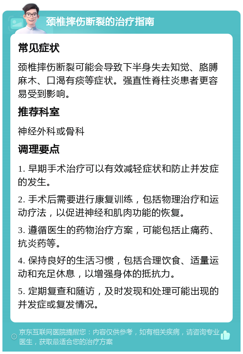 颈椎摔伤断裂的治疗指南 常见症状 颈椎摔伤断裂可能会导致下半身失去知觉、胳膊麻木、口渴有痰等症状。强直性脊柱炎患者更容易受到影响。 推荐科室 神经外科或骨科 调理要点 1. 早期手术治疗可以有效减轻症状和防止并发症的发生。 2. 手术后需要进行康复训练，包括物理治疗和运动疗法，以促进神经和肌肉功能的恢复。 3. 遵循医生的药物治疗方案，可能包括止痛药、抗炎药等。 4. 保持良好的生活习惯，包括合理饮食、适量运动和充足休息，以增强身体的抵抗力。 5. 定期复查和随访，及时发现和处理可能出现的并发症或复发情况。