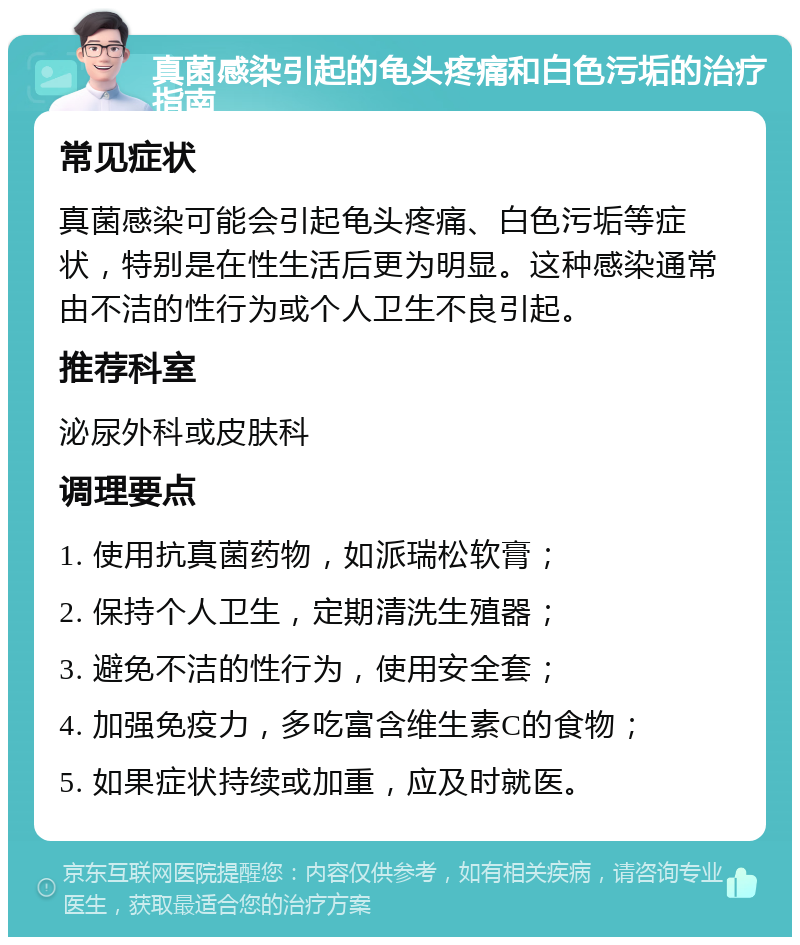 真菌感染引起的龟头疼痛和白色污垢的治疗指南 常见症状 真菌感染可能会引起龟头疼痛、白色污垢等症状，特别是在性生活后更为明显。这种感染通常由不洁的性行为或个人卫生不良引起。 推荐科室 泌尿外科或皮肤科 调理要点 1. 使用抗真菌药物，如派瑞松软膏； 2. 保持个人卫生，定期清洗生殖器； 3. 避免不洁的性行为，使用安全套； 4. 加强免疫力，多吃富含维生素C的食物； 5. 如果症状持续或加重，应及时就医。