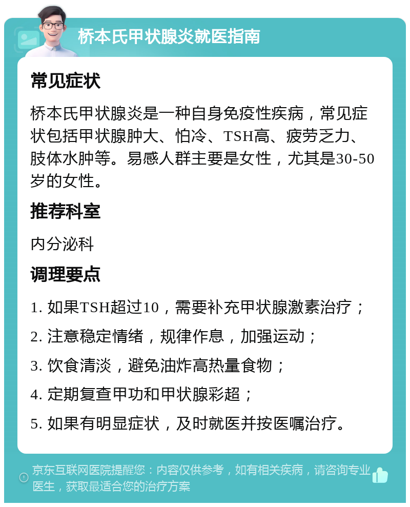 桥本氏甲状腺炎就医指南 常见症状 桥本氏甲状腺炎是一种自身免疫性疾病，常见症状包括甲状腺肿大、怕冷、TSH高、疲劳乏力、肢体水肿等。易感人群主要是女性，尤其是30-50岁的女性。 推荐科室 内分泌科 调理要点 1. 如果TSH超过10，需要补充甲状腺激素治疗； 2. 注意稳定情绪，规律作息，加强运动； 3. 饮食清淡，避免油炸高热量食物； 4. 定期复查甲功和甲状腺彩超； 5. 如果有明显症状，及时就医并按医嘱治疗。