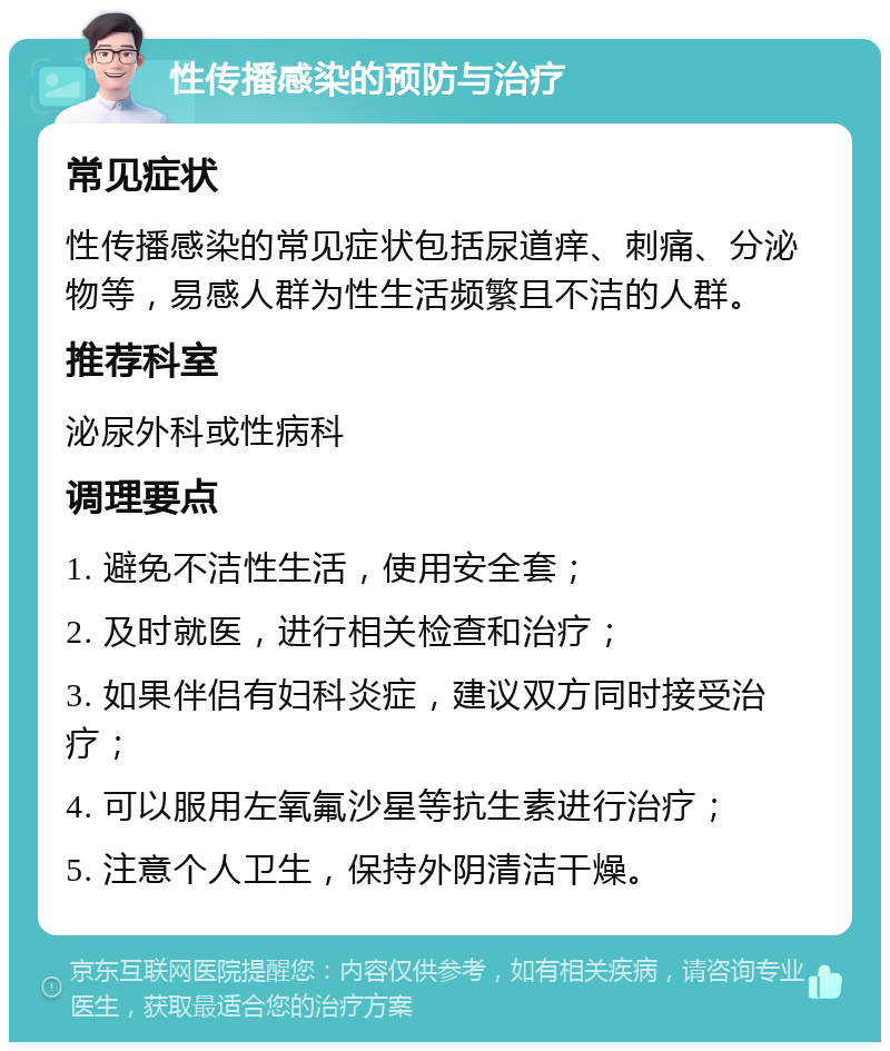 性传播感染的预防与治疗 常见症状 性传播感染的常见症状包括尿道痒、刺痛、分泌物等，易感人群为性生活频繁且不洁的人群。 推荐科室 泌尿外科或性病科 调理要点 1. 避免不洁性生活，使用安全套； 2. 及时就医，进行相关检查和治疗； 3. 如果伴侣有妇科炎症，建议双方同时接受治疗； 4. 可以服用左氧氟沙星等抗生素进行治疗； 5. 注意个人卫生，保持外阴清洁干燥。