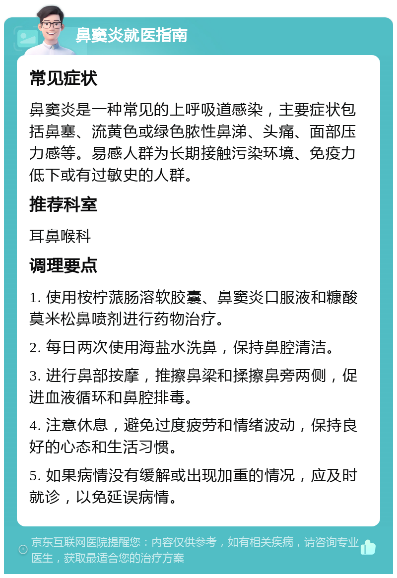 鼻窦炎就医指南 常见症状 鼻窦炎是一种常见的上呼吸道感染，主要症状包括鼻塞、流黄色或绿色脓性鼻涕、头痛、面部压力感等。易感人群为长期接触污染环境、免疫力低下或有过敏史的人群。 推荐科室 耳鼻喉科 调理要点 1. 使用桉柠蒎肠溶软胶囊、鼻窦炎口服液和糠酸莫米松鼻喷剂进行药物治疗。 2. 每日两次使用海盐水洗鼻，保持鼻腔清洁。 3. 进行鼻部按摩，推擦鼻梁和揉擦鼻旁两侧，促进血液循环和鼻腔排毒。 4. 注意休息，避免过度疲劳和情绪波动，保持良好的心态和生活习惯。 5. 如果病情没有缓解或出现加重的情况，应及时就诊，以免延误病情。