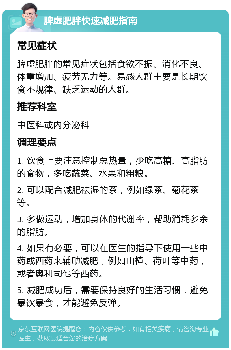 脾虚肥胖快速减肥指南 常见症状 脾虚肥胖的常见症状包括食欲不振、消化不良、体重增加、疲劳无力等。易感人群主要是长期饮食不规律、缺乏运动的人群。 推荐科室 中医科或内分泌科 调理要点 1. 饮食上要注意控制总热量，少吃高糖、高脂肪的食物，多吃蔬菜、水果和粗粮。 2. 可以配合减肥祛湿的茶，例如绿茶、菊花茶等。 3. 多做运动，增加身体的代谢率，帮助消耗多余的脂肪。 4. 如果有必要，可以在医生的指导下使用一些中药或西药来辅助减肥，例如山楂、荷叶等中药，或者奥利司他等西药。 5. 减肥成功后，需要保持良好的生活习惯，避免暴饮暴食，才能避免反弹。