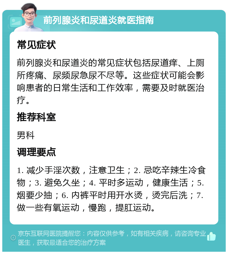 前列腺炎和尿道炎就医指南 常见症状 前列腺炎和尿道炎的常见症状包括尿道痒、上厕所疼痛、尿频尿急尿不尽等。这些症状可能会影响患者的日常生活和工作效率，需要及时就医治疗。 推荐科室 男科 调理要点 1. 减少手淫次数，注意卫生；2. 忌吃辛辣生冷食物；3. 避免久坐；4. 平时多运动，健康生活；5. 烟要少抽；6. 内裤平时用开水烫，烫完后洗；7. 做一些有氧运动，慢跑，提肛运动。