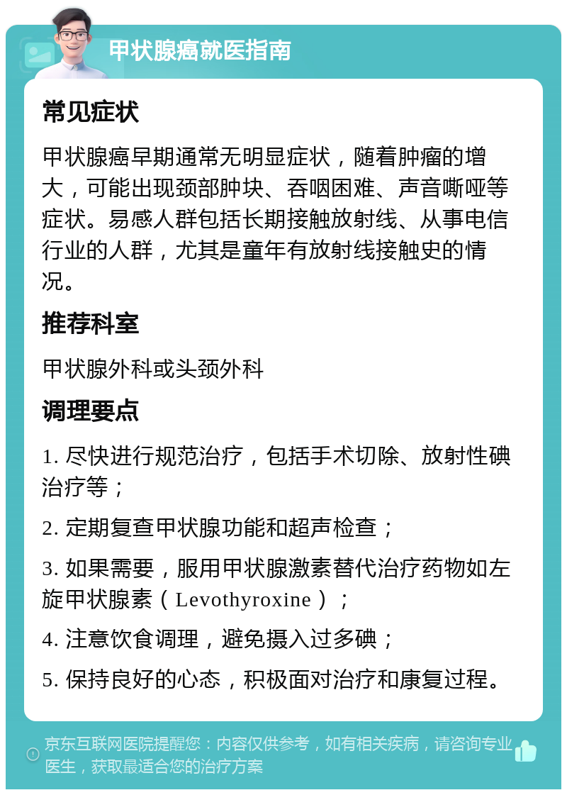 甲状腺癌就医指南 常见症状 甲状腺癌早期通常无明显症状，随着肿瘤的增大，可能出现颈部肿块、吞咽困难、声音嘶哑等症状。易感人群包括长期接触放射线、从事电信行业的人群，尤其是童年有放射线接触史的情况。 推荐科室 甲状腺外科或头颈外科 调理要点 1. 尽快进行规范治疗，包括手术切除、放射性碘治疗等； 2. 定期复查甲状腺功能和超声检查； 3. 如果需要，服用甲状腺激素替代治疗药物如左旋甲状腺素（Levothyroxine）； 4. 注意饮食调理，避免摄入过多碘； 5. 保持良好的心态，积极面对治疗和康复过程。