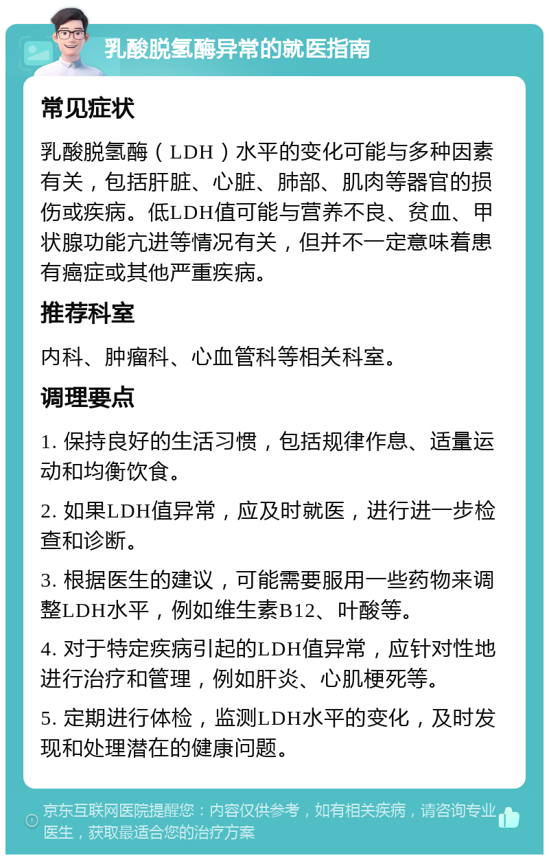 乳酸脱氢酶异常的就医指南 常见症状 乳酸脱氢酶（LDH）水平的变化可能与多种因素有关，包括肝脏、心脏、肺部、肌肉等器官的损伤或疾病。低LDH值可能与营养不良、贫血、甲状腺功能亢进等情况有关，但并不一定意味着患有癌症或其他严重疾病。 推荐科室 内科、肿瘤科、心血管科等相关科室。 调理要点 1. 保持良好的生活习惯，包括规律作息、适量运动和均衡饮食。 2. 如果LDH值异常，应及时就医，进行进一步检查和诊断。 3. 根据医生的建议，可能需要服用一些药物来调整LDH水平，例如维生素B12、叶酸等。 4. 对于特定疾病引起的LDH值异常，应针对性地进行治疗和管理，例如肝炎、心肌梗死等。 5. 定期进行体检，监测LDH水平的变化，及时发现和处理潜在的健康问题。