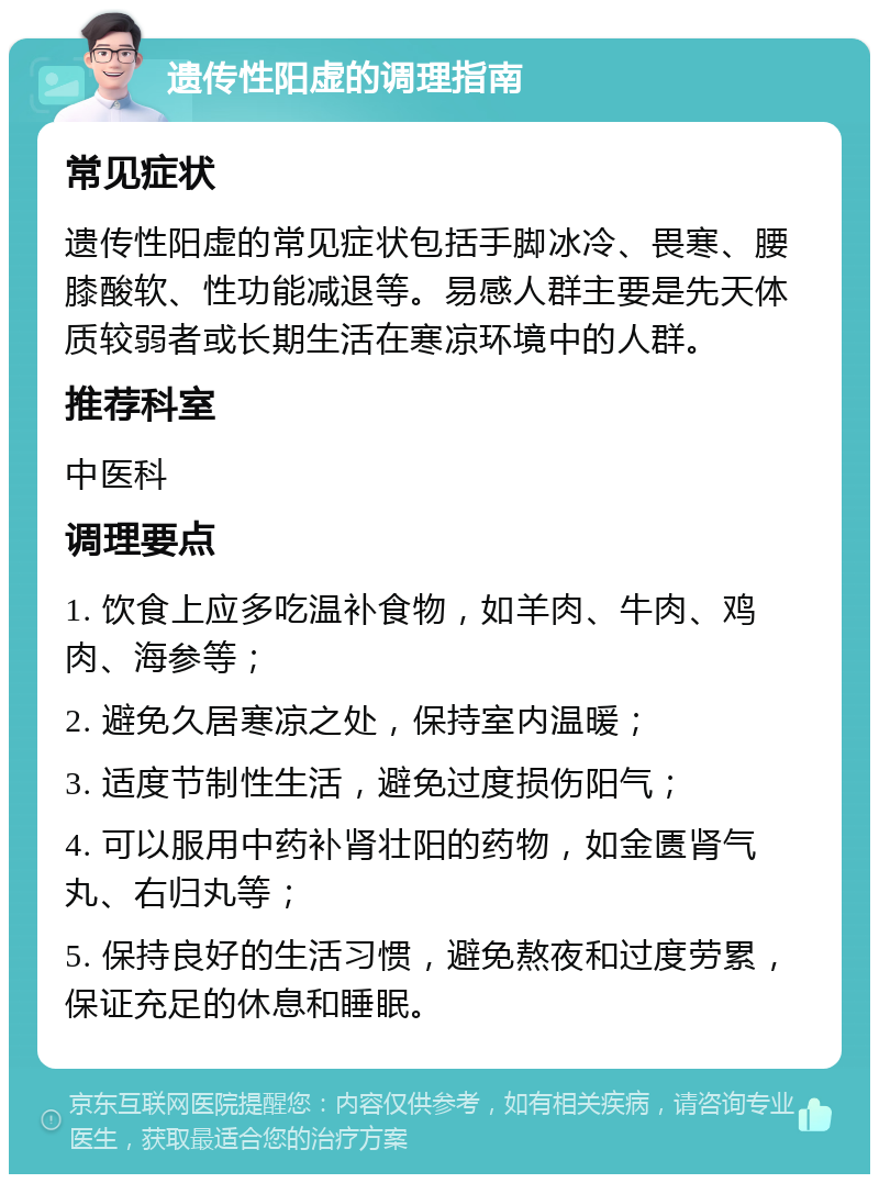 遗传性阳虚的调理指南 常见症状 遗传性阳虚的常见症状包括手脚冰冷、畏寒、腰膝酸软、性功能减退等。易感人群主要是先天体质较弱者或长期生活在寒凉环境中的人群。 推荐科室 中医科 调理要点 1. 饮食上应多吃温补食物，如羊肉、牛肉、鸡肉、海参等； 2. 避免久居寒凉之处，保持室内温暖； 3. 适度节制性生活，避免过度损伤阳气； 4. 可以服用中药补肾壮阳的药物，如金匮肾气丸、右归丸等； 5. 保持良好的生活习惯，避免熬夜和过度劳累，保证充足的休息和睡眠。