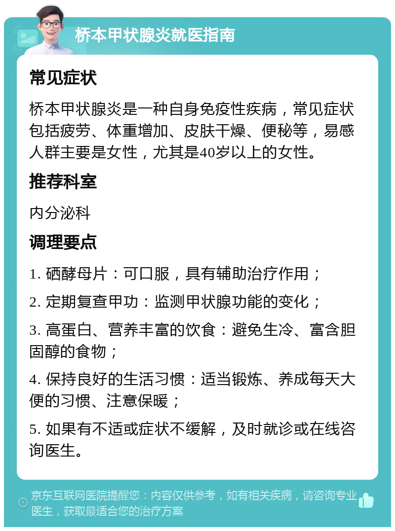 桥本甲状腺炎就医指南 常见症状 桥本甲状腺炎是一种自身免疫性疾病，常见症状包括疲劳、体重增加、皮肤干燥、便秘等，易感人群主要是女性，尤其是40岁以上的女性。 推荐科室 内分泌科 调理要点 1. 硒酵母片：可口服，具有辅助治疗作用； 2. 定期复查甲功：监测甲状腺功能的变化； 3. 高蛋白、营养丰富的饮食：避免生冷、富含胆固醇的食物； 4. 保持良好的生活习惯：适当锻炼、养成每天大便的习惯、注意保暖； 5. 如果有不适或症状不缓解，及时就诊或在线咨询医生。