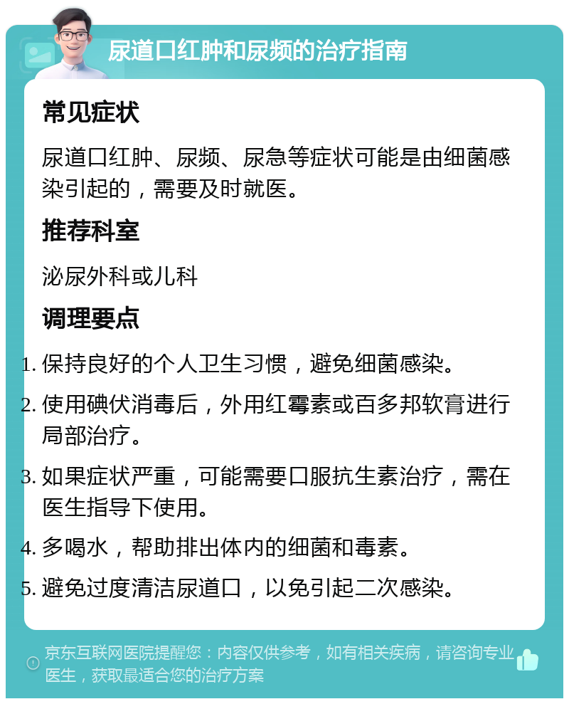 尿道口红肿和尿频的治疗指南 常见症状 尿道口红肿、尿频、尿急等症状可能是由细菌感染引起的，需要及时就医。 推荐科室 泌尿外科或儿科 调理要点 保持良好的个人卫生习惯，避免细菌感染。 使用碘伏消毒后，外用红霉素或百多邦软膏进行局部治疗。 如果症状严重，可能需要口服抗生素治疗，需在医生指导下使用。 多喝水，帮助排出体内的细菌和毒素。 避免过度清洁尿道口，以免引起二次感染。