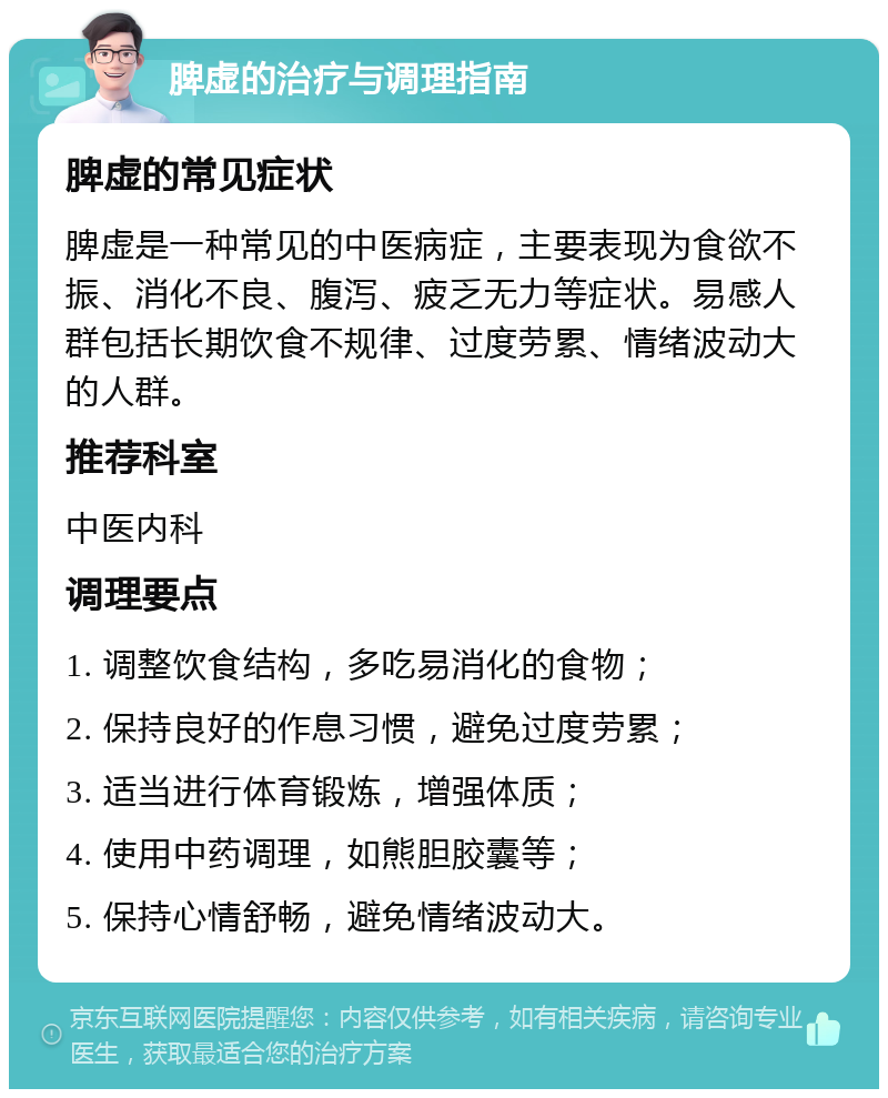 脾虚的治疗与调理指南 脾虚的常见症状 脾虚是一种常见的中医病症，主要表现为食欲不振、消化不良、腹泻、疲乏无力等症状。易感人群包括长期饮食不规律、过度劳累、情绪波动大的人群。 推荐科室 中医内科 调理要点 1. 调整饮食结构，多吃易消化的食物； 2. 保持良好的作息习惯，避免过度劳累； 3. 适当进行体育锻炼，增强体质； 4. 使用中药调理，如熊胆胶囊等； 5. 保持心情舒畅，避免情绪波动大。