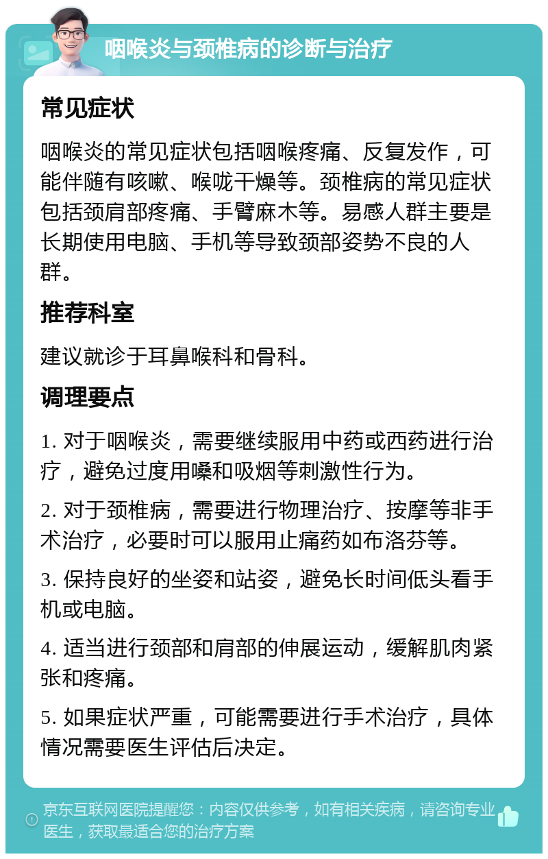 咽喉炎与颈椎病的诊断与治疗 常见症状 咽喉炎的常见症状包括咽喉疼痛、反复发作，可能伴随有咳嗽、喉咙干燥等。颈椎病的常见症状包括颈肩部疼痛、手臂麻木等。易感人群主要是长期使用电脑、手机等导致颈部姿势不良的人群。 推荐科室 建议就诊于耳鼻喉科和骨科。 调理要点 1. 对于咽喉炎，需要继续服用中药或西药进行治疗，避免过度用嗓和吸烟等刺激性行为。 2. 对于颈椎病，需要进行物理治疗、按摩等非手术治疗，必要时可以服用止痛药如布洛芬等。 3. 保持良好的坐姿和站姿，避免长时间低头看手机或电脑。 4. 适当进行颈部和肩部的伸展运动，缓解肌肉紧张和疼痛。 5. 如果症状严重，可能需要进行手术治疗，具体情况需要医生评估后决定。