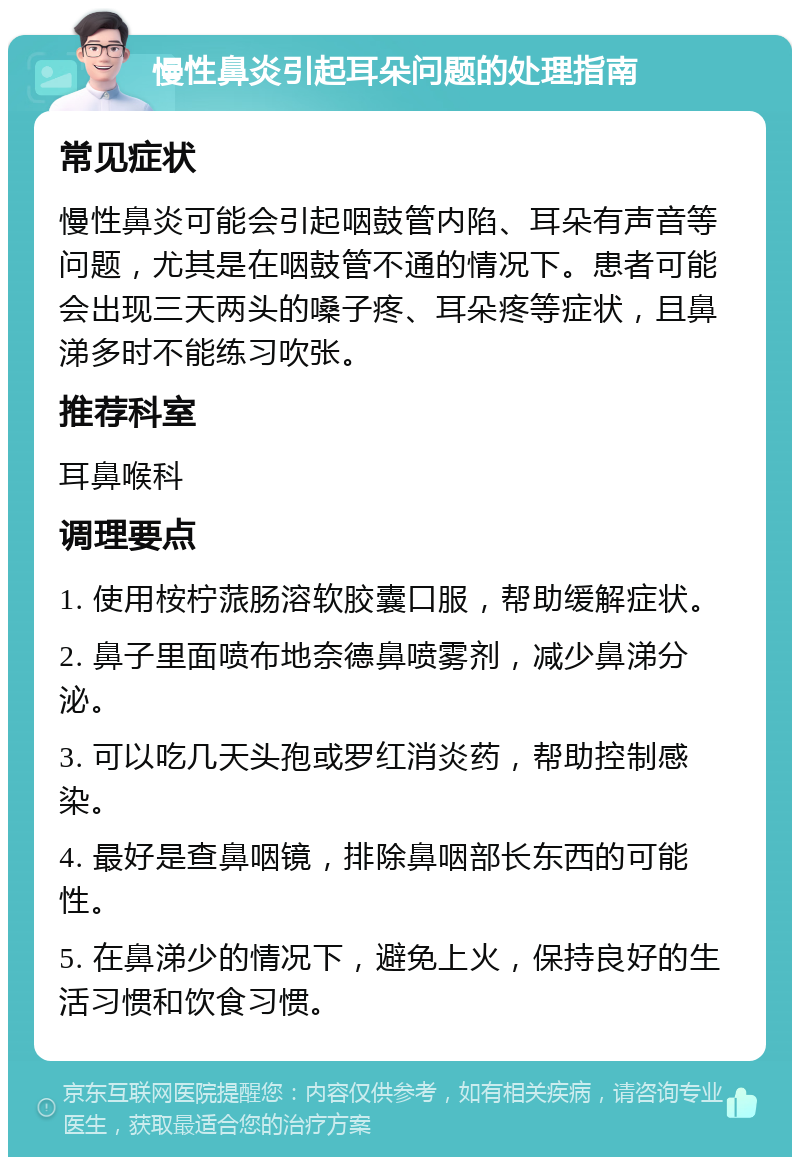 慢性鼻炎引起耳朵问题的处理指南 常见症状 慢性鼻炎可能会引起咽鼓管内陷、耳朵有声音等问题，尤其是在咽鼓管不通的情况下。患者可能会出现三天两头的嗓子疼、耳朵疼等症状，且鼻涕多时不能练习吹张。 推荐科室 耳鼻喉科 调理要点 1. 使用桉柠蒎肠溶软胶囊口服，帮助缓解症状。 2. 鼻子里面喷布地奈德鼻喷雾剂，减少鼻涕分泌。 3. 可以吃几天头孢或罗红消炎药，帮助控制感染。 4. 最好是查鼻咽镜，排除鼻咽部长东西的可能性。 5. 在鼻涕少的情况下，避免上火，保持良好的生活习惯和饮食习惯。