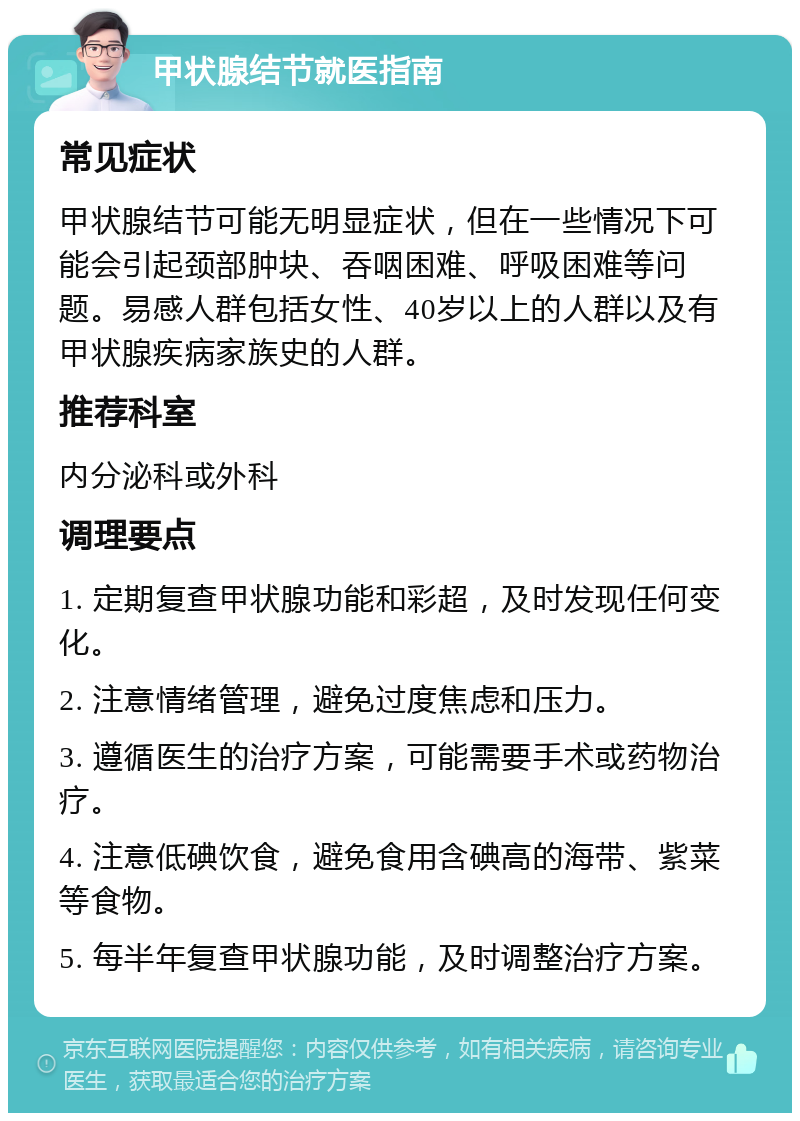 甲状腺结节就医指南 常见症状 甲状腺结节可能无明显症状，但在一些情况下可能会引起颈部肿块、吞咽困难、呼吸困难等问题。易感人群包括女性、40岁以上的人群以及有甲状腺疾病家族史的人群。 推荐科室 内分泌科或外科 调理要点 1. 定期复查甲状腺功能和彩超，及时发现任何变化。 2. 注意情绪管理，避免过度焦虑和压力。 3. 遵循医生的治疗方案，可能需要手术或药物治疗。 4. 注意低碘饮食，避免食用含碘高的海带、紫菜等食物。 5. 每半年复查甲状腺功能，及时调整治疗方案。