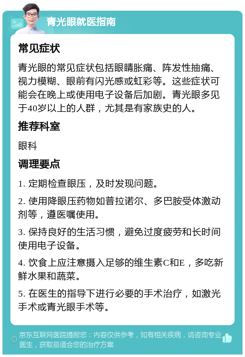 青光眼就医指南 常见症状 青光眼的常见症状包括眼睛胀痛、阵发性抽痛、视力模糊、眼前有闪光感或虹彩等。这些症状可能会在晚上或使用电子设备后加剧。青光眼多见于40岁以上的人群，尤其是有家族史的人。 推荐科室 眼科 调理要点 1. 定期检查眼压，及时发现问题。 2. 使用降眼压药物如普拉诺尔、多巴胺受体激动剂等，遵医嘱使用。 3. 保持良好的生活习惯，避免过度疲劳和长时间使用电子设备。 4. 饮食上应注意摄入足够的维生素C和E，多吃新鲜水果和蔬菜。 5. 在医生的指导下进行必要的手术治疗，如激光手术或青光眼手术等。