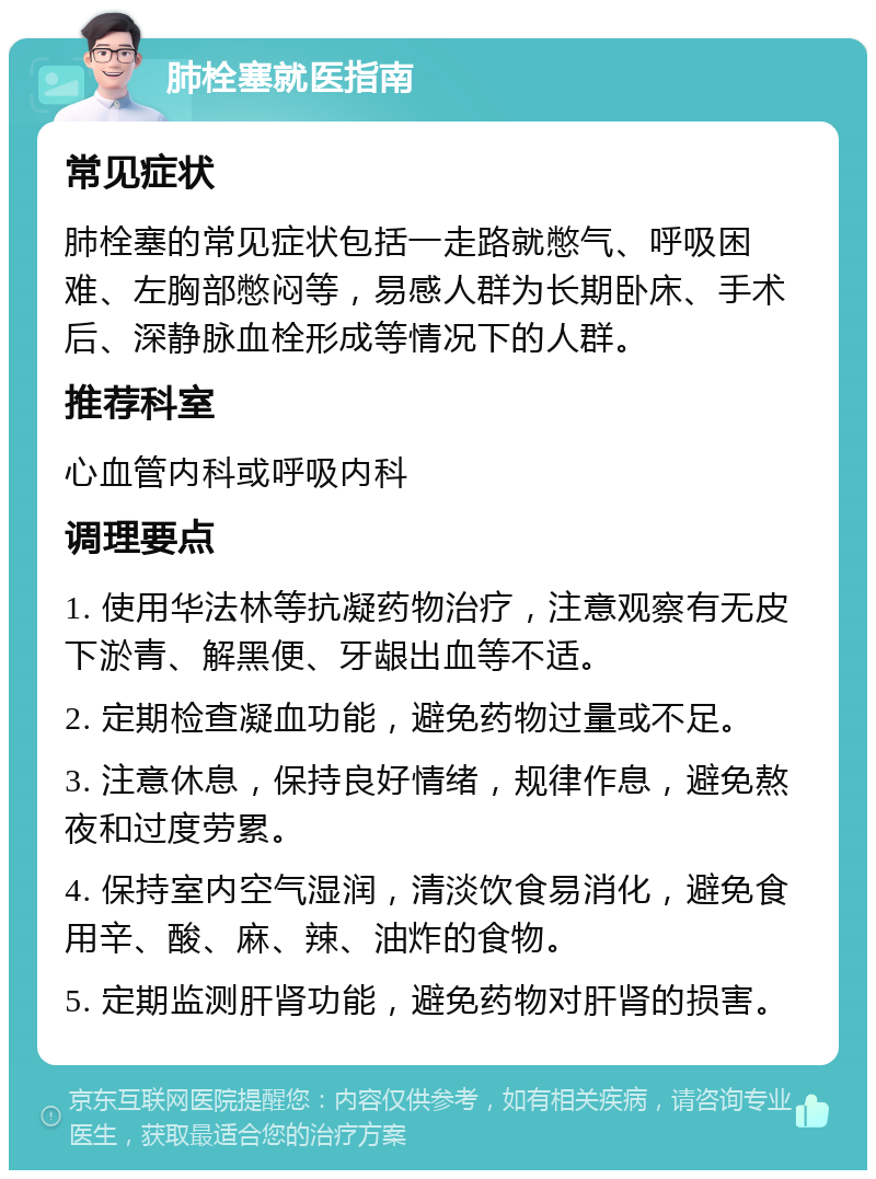 肺栓塞就医指南 常见症状 肺栓塞的常见症状包括一走路就憋气、呼吸困难、左胸部憋闷等，易感人群为长期卧床、手术后、深静脉血栓形成等情况下的人群。 推荐科室 心血管内科或呼吸内科 调理要点 1. 使用华法林等抗凝药物治疗，注意观察有无皮下淤青、解黑便、牙龈出血等不适。 2. 定期检查凝血功能，避免药物过量或不足。 3. 注意休息，保持良好情绪，规律作息，避免熬夜和过度劳累。 4. 保持室内空气湿润，清淡饮食易消化，避免食用辛、酸、麻、辣、油炸的食物。 5. 定期监测肝肾功能，避免药物对肝肾的损害。