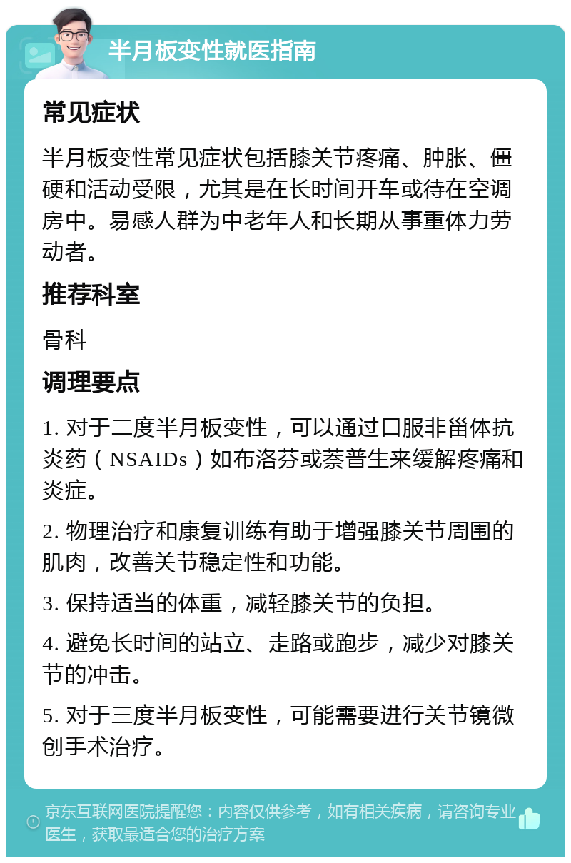 半月板变性就医指南 常见症状 半月板变性常见症状包括膝关节疼痛、肿胀、僵硬和活动受限，尤其是在长时间开车或待在空调房中。易感人群为中老年人和长期从事重体力劳动者。 推荐科室 骨科 调理要点 1. 对于二度半月板变性，可以通过口服非甾体抗炎药（NSAIDs）如布洛芬或萘普生来缓解疼痛和炎症。 2. 物理治疗和康复训练有助于增强膝关节周围的肌肉，改善关节稳定性和功能。 3. 保持适当的体重，减轻膝关节的负担。 4. 避免长时间的站立、走路或跑步，减少对膝关节的冲击。 5. 对于三度半月板变性，可能需要进行关节镜微创手术治疗。