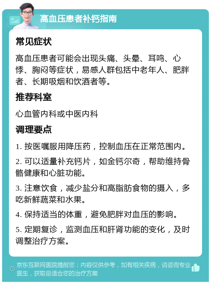 高血压患者补钙指南 常见症状 高血压患者可能会出现头痛、头晕、耳鸣、心悸、胸闷等症状，易感人群包括中老年人、肥胖者、长期吸烟和饮酒者等。 推荐科室 心血管内科或中医内科 调理要点 1. 按医嘱服用降压药，控制血压在正常范围内。 2. 可以适量补充钙片，如金钙尔奇，帮助维持骨骼健康和心脏功能。 3. 注意饮食，减少盐分和高脂肪食物的摄入，多吃新鲜蔬菜和水果。 4. 保持适当的体重，避免肥胖对血压的影响。 5. 定期复诊，监测血压和肝肾功能的变化，及时调整治疗方案。