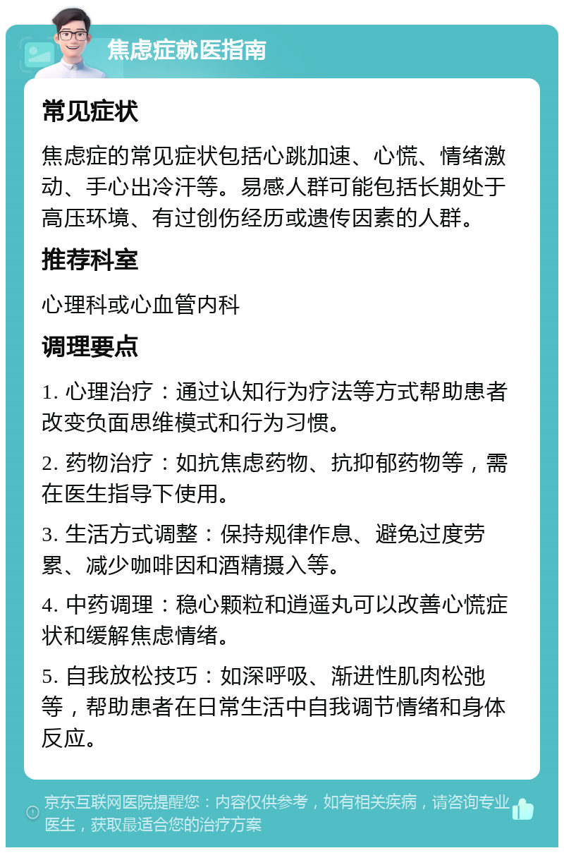 焦虑症就医指南 常见症状 焦虑症的常见症状包括心跳加速、心慌、情绪激动、手心出冷汗等。易感人群可能包括长期处于高压环境、有过创伤经历或遗传因素的人群。 推荐科室 心理科或心血管内科 调理要点 1. 心理治疗：通过认知行为疗法等方式帮助患者改变负面思维模式和行为习惯。 2. 药物治疗：如抗焦虑药物、抗抑郁药物等，需在医生指导下使用。 3. 生活方式调整：保持规律作息、避免过度劳累、减少咖啡因和酒精摄入等。 4. 中药调理：稳心颗粒和逍遥丸可以改善心慌症状和缓解焦虑情绪。 5. 自我放松技巧：如深呼吸、渐进性肌肉松弛等，帮助患者在日常生活中自我调节情绪和身体反应。