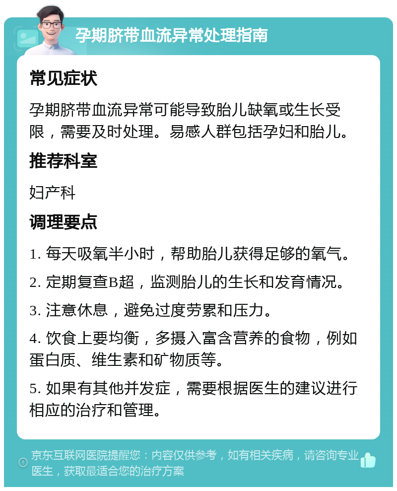 孕期脐带血流异常处理指南 常见症状 孕期脐带血流异常可能导致胎儿缺氧或生长受限，需要及时处理。易感人群包括孕妇和胎儿。 推荐科室 妇产科 调理要点 1. 每天吸氧半小时，帮助胎儿获得足够的氧气。 2. 定期复查B超，监测胎儿的生长和发育情况。 3. 注意休息，避免过度劳累和压力。 4. 饮食上要均衡，多摄入富含营养的食物，例如蛋白质、维生素和矿物质等。 5. 如果有其他并发症，需要根据医生的建议进行相应的治疗和管理。