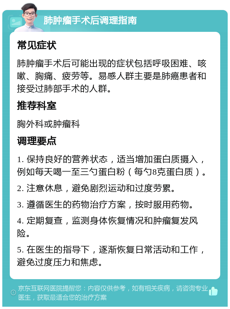 肺肿瘤手术后调理指南 常见症状 肺肿瘤手术后可能出现的症状包括呼吸困难、咳嗽、胸痛、疲劳等。易感人群主要是肺癌患者和接受过肺部手术的人群。 推荐科室 胸外科或肿瘤科 调理要点 1. 保持良好的营养状态，适当增加蛋白质摄入，例如每天喝一至三勺蛋白粉（每勺8克蛋白质）。 2. 注意休息，避免剧烈运动和过度劳累。 3. 遵循医生的药物治疗方案，按时服用药物。 4. 定期复查，监测身体恢复情况和肿瘤复发风险。 5. 在医生的指导下，逐渐恢复日常活动和工作，避免过度压力和焦虑。