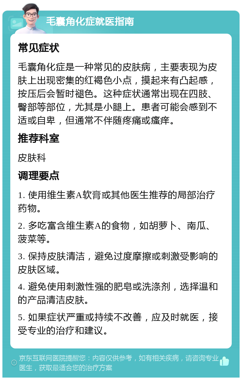 毛囊角化症就医指南 常见症状 毛囊角化症是一种常见的皮肤病，主要表现为皮肤上出现密集的红褐色小点，摸起来有凸起感，按压后会暂时褪色。这种症状通常出现在四肢、臀部等部位，尤其是小腿上。患者可能会感到不适或自卑，但通常不伴随疼痛或瘙痒。 推荐科室 皮肤科 调理要点 1. 使用维生素A软膏或其他医生推荐的局部治疗药物。 2. 多吃富含维生素A的食物，如胡萝卜、南瓜、菠菜等。 3. 保持皮肤清洁，避免过度摩擦或刺激受影响的皮肤区域。 4. 避免使用刺激性强的肥皂或洗涤剂，选择温和的产品清洁皮肤。 5. 如果症状严重或持续不改善，应及时就医，接受专业的治疗和建议。