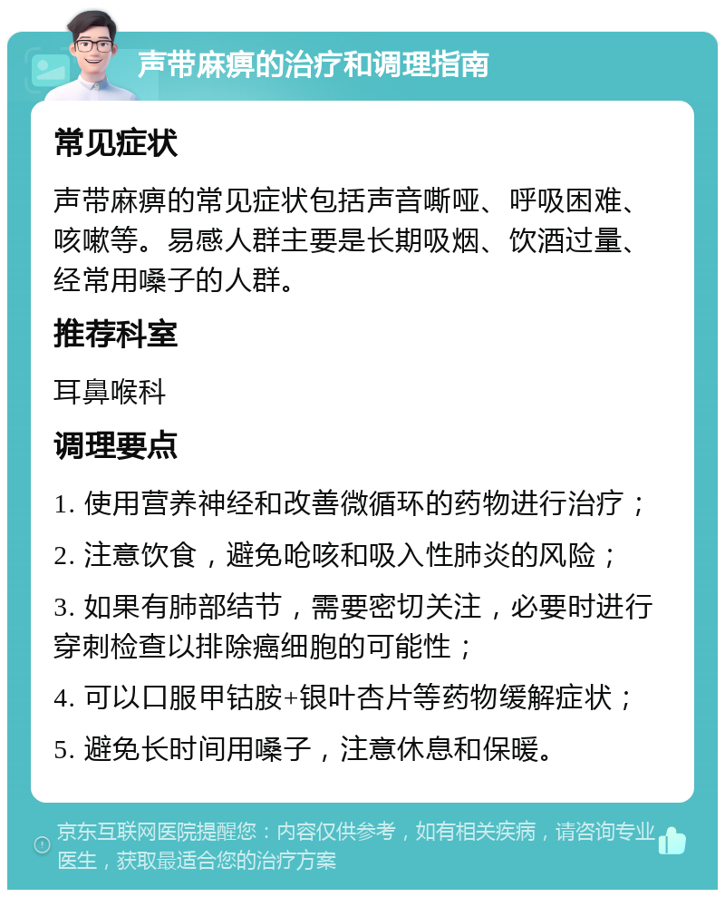 声带麻痹的治疗和调理指南 常见症状 声带麻痹的常见症状包括声音嘶哑、呼吸困难、咳嗽等。易感人群主要是长期吸烟、饮酒过量、经常用嗓子的人群。 推荐科室 耳鼻喉科 调理要点 1. 使用营养神经和改善微循环的药物进行治疗； 2. 注意饮食，避免呛咳和吸入性肺炎的风险； 3. 如果有肺部结节，需要密切关注，必要时进行穿刺检查以排除癌细胞的可能性； 4. 可以口服甲钴胺+银叶杏片等药物缓解症状； 5. 避免长时间用嗓子，注意休息和保暖。