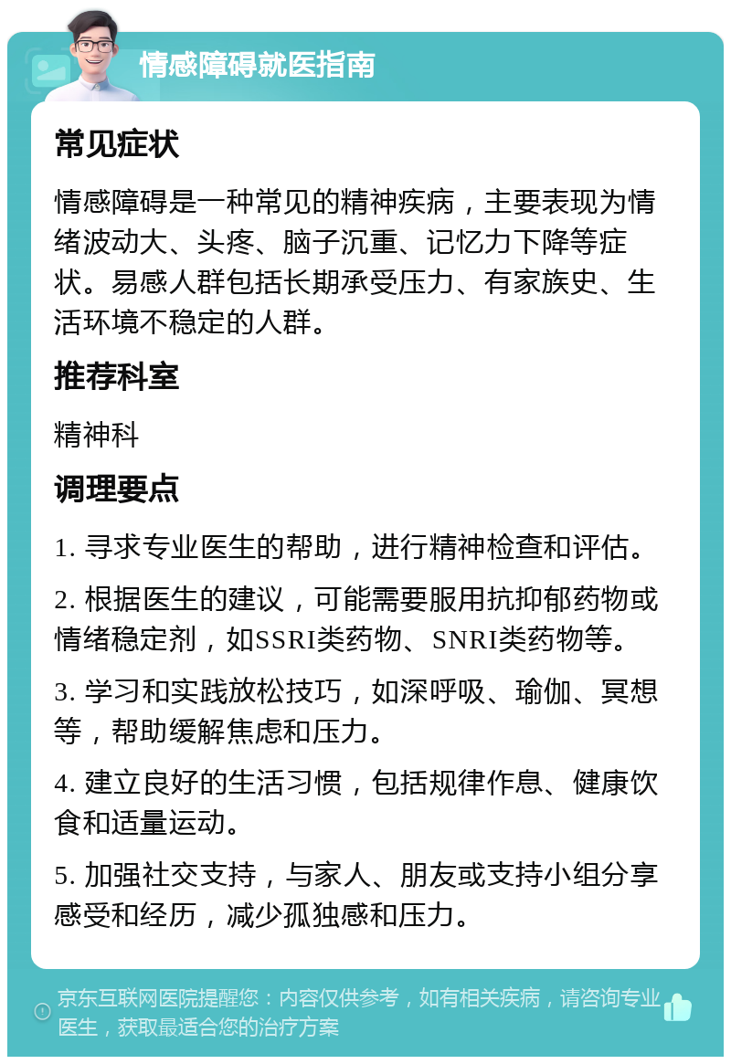 情感障碍就医指南 常见症状 情感障碍是一种常见的精神疾病，主要表现为情绪波动大、头疼、脑子沉重、记忆力下降等症状。易感人群包括长期承受压力、有家族史、生活环境不稳定的人群。 推荐科室 精神科 调理要点 1. 寻求专业医生的帮助，进行精神检查和评估。 2. 根据医生的建议，可能需要服用抗抑郁药物或情绪稳定剂，如SSRI类药物、SNRI类药物等。 3. 学习和实践放松技巧，如深呼吸、瑜伽、冥想等，帮助缓解焦虑和压力。 4. 建立良好的生活习惯，包括规律作息、健康饮食和适量运动。 5. 加强社交支持，与家人、朋友或支持小组分享感受和经历，减少孤独感和压力。