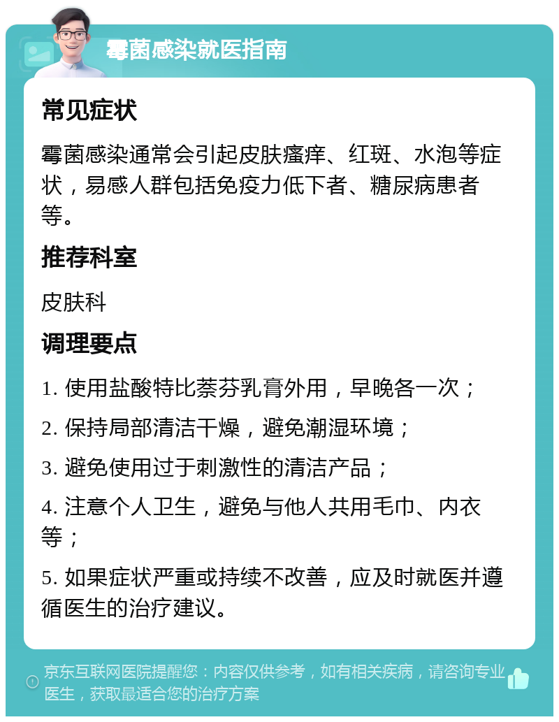 霉菌感染就医指南 常见症状 霉菌感染通常会引起皮肤瘙痒、红斑、水泡等症状，易感人群包括免疫力低下者、糖尿病患者等。 推荐科室 皮肤科 调理要点 1. 使用盐酸特比萘芬乳膏外用，早晚各一次； 2. 保持局部清洁干燥，避免潮湿环境； 3. 避免使用过于刺激性的清洁产品； 4. 注意个人卫生，避免与他人共用毛巾、内衣等； 5. 如果症状严重或持续不改善，应及时就医并遵循医生的治疗建议。