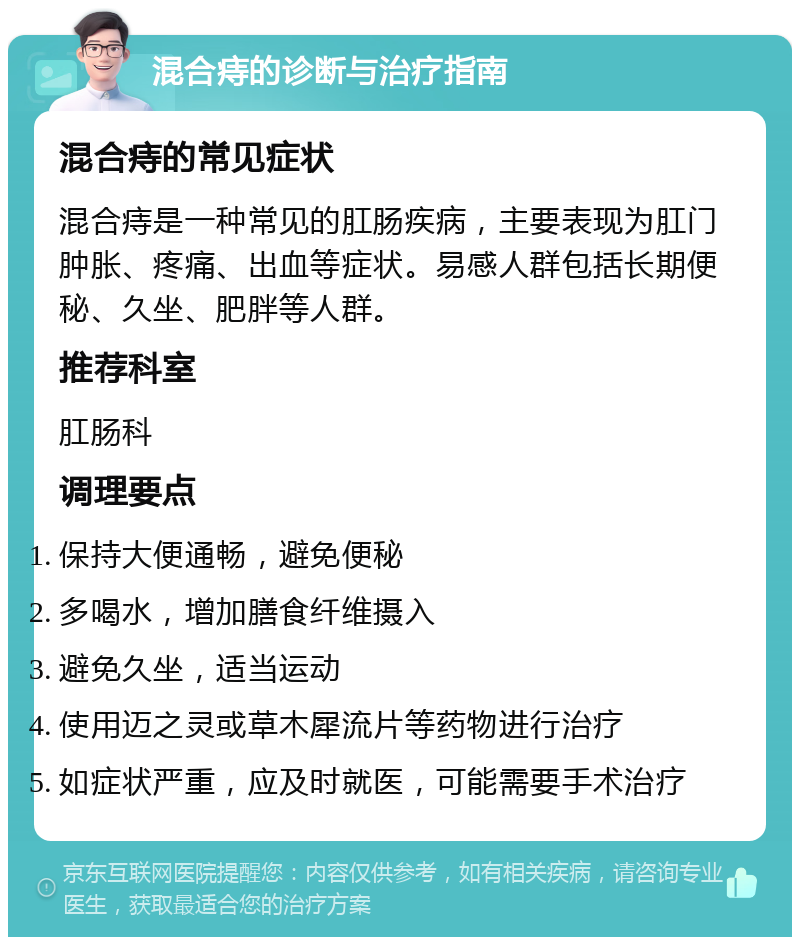 混合痔的诊断与治疗指南 混合痔的常见症状 混合痔是一种常见的肛肠疾病，主要表现为肛门肿胀、疼痛、出血等症状。易感人群包括长期便秘、久坐、肥胖等人群。 推荐科室 肛肠科 调理要点 保持大便通畅，避免便秘 多喝水，增加膳食纤维摄入 避免久坐，适当运动 使用迈之灵或草木犀流片等药物进行治疗 如症状严重，应及时就医，可能需要手术治疗